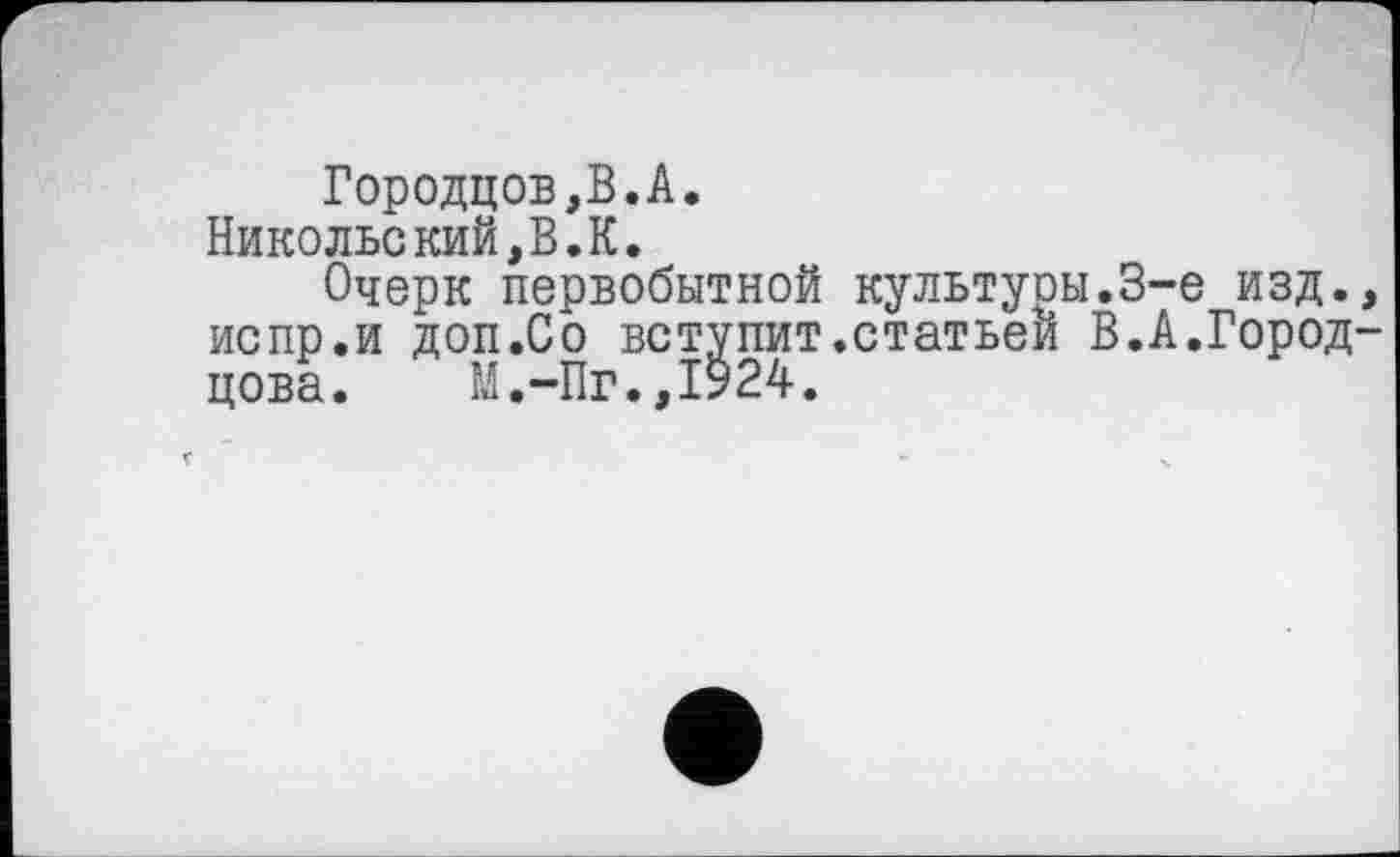 ﻿Городцов,В.А.
Никольекий,В.К.
Очерк первобытной культуон.3-є изд. испр.и доп.Со вступит.статьей В.А.Город цова. М.-Пг.,1924.